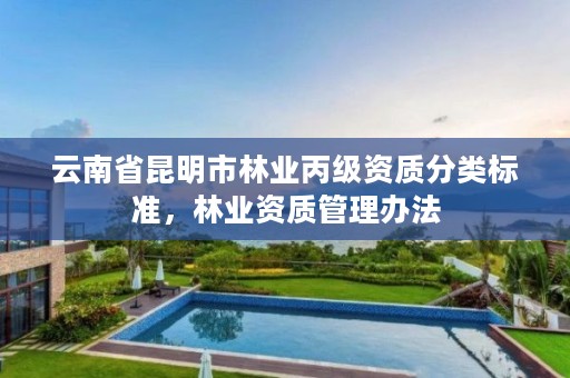 云南省昆明市林业丙级资质分类标准,林业资质管理办法
