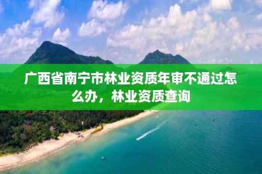 广西省南宁市林业资质年审不通过怎么办,林业资质查询
