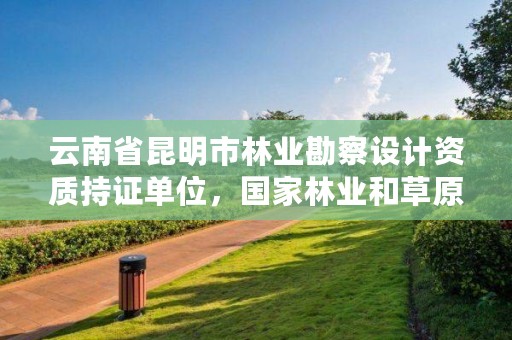 云南省昆明市林业勘察设计资质持证单位,国家林业和草原局昆明勘察设计院官网