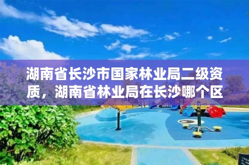 湖南省长沙市国家林业局二级资质,湖南省林业局在长沙哪个区
