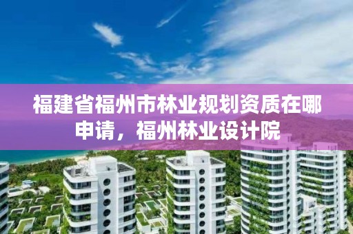 福建省福州市林业规划资质在哪申请,福州林业设计院