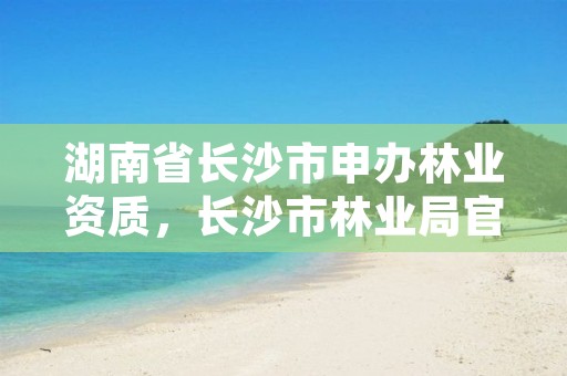 湖南省长沙市申办林业资质,长沙市林业局官方网站