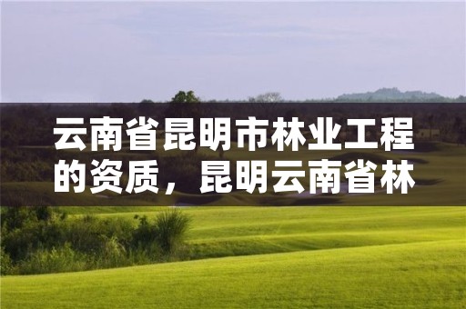 云南省昆明市林业工程的资质,昆明云南省林业高级技工学校