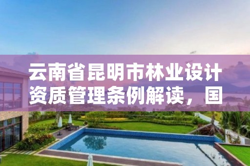 云南省昆明市林业设计资质管理条例解读,国家林业局昆明勘察设计院官网