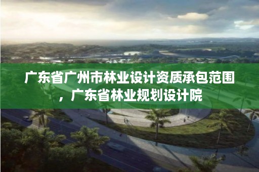 广东省广州市林业设计资质承包范围,广东省林业规划设计院