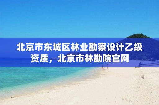 北京市东城区林业勘察设计乙级资质,北京市林勘院官网