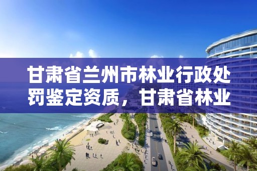 甘肃省兰州市林业行政处罚鉴定资质,甘肃省林业监测中心