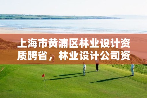 上海市黄浦区林业设计资质跨省,林业设计公司资质怎么办