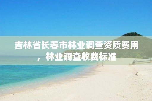 吉林省长春市林业调查资质费用,林业调查收费标准