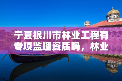 宁夏银川市林业工程有专项监理资质吗,林业工程监理资质证书