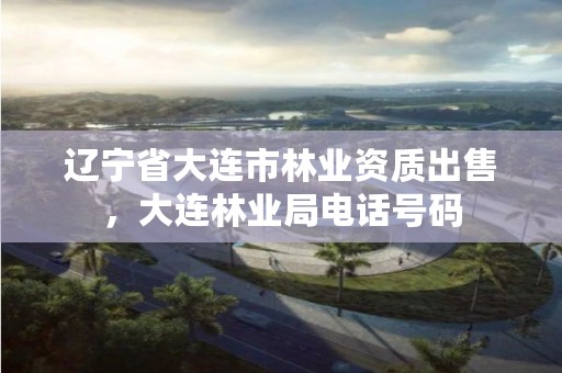 辽宁省大连市林业资质出售,大连林业局电话号码