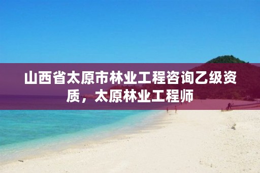 山西省太原市林业工程咨询乙级资质,太原林业工程师
