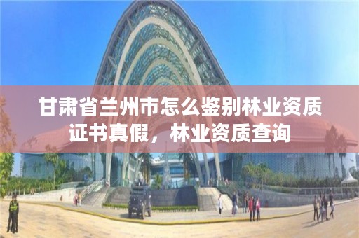 甘肃省兰州市怎么鉴别林业资质证书真假,林业资质查询