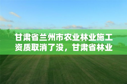 甘肃省兰州市农业林业施工资质取消了没,甘肃省林业涨工资最新消息