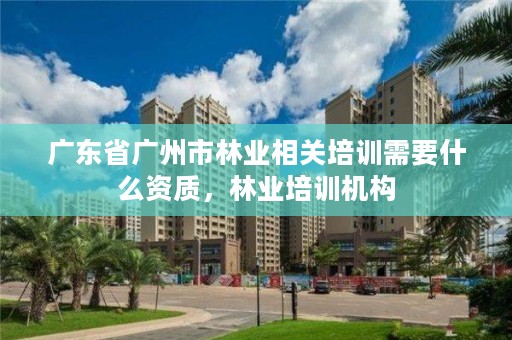 广东省广州市林业相关培训需要什么资质,林业培训机构
