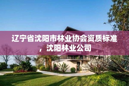 辽宁省沈阳市林业协会资质标准,沈阳林业公司