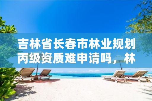吉林省长春市林业规划丙级资质难申请吗,林业丙级资质办理条件