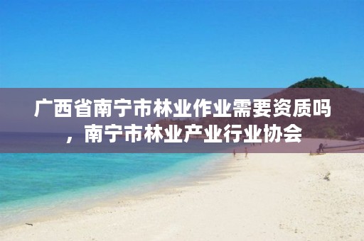 广西省南宁市林业作业需要资质吗,南宁市林业产业行业协会