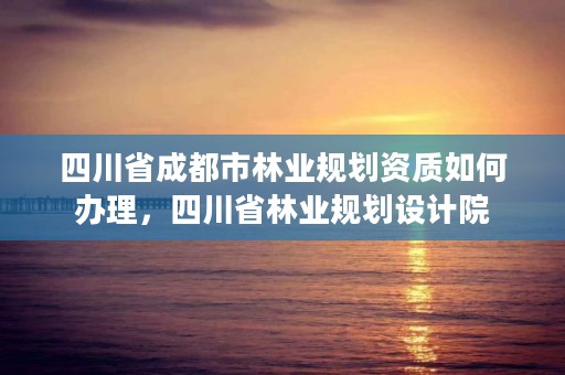 四川省成都市林业规划资质如何办理，四川省林业规划设计院
