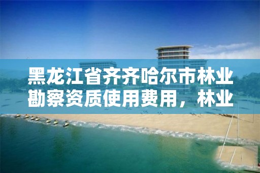 黑龙江省齐齐哈尔市林业勘察资质使用费用,林业勘察设计资质