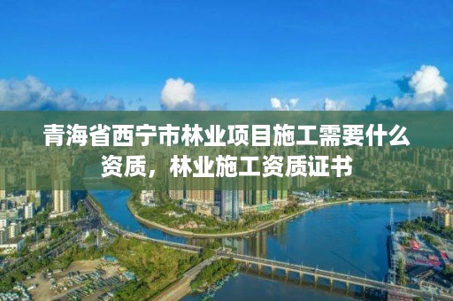 青海省西宁市林业项目施工需要什么资质，林业施工资质证书