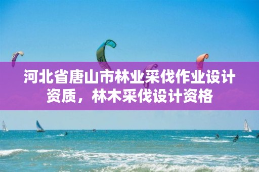 河北省唐山市林业采伐作业设计资质，林木采伐设计资格