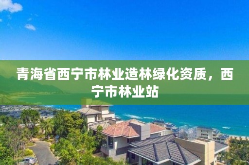 青海省西宁市林业造林绿化资质，西宁市林业站