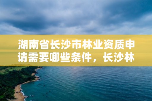 湖南省长沙市林业资质申请需要哪些条件,长沙林业局电话号码