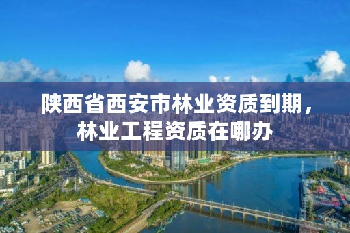 陕西省西安市林业资质到期,林业工程资质在哪办