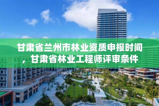 甘肃省兰州市林业资质申报时间,甘肃省林业工程师评审条件