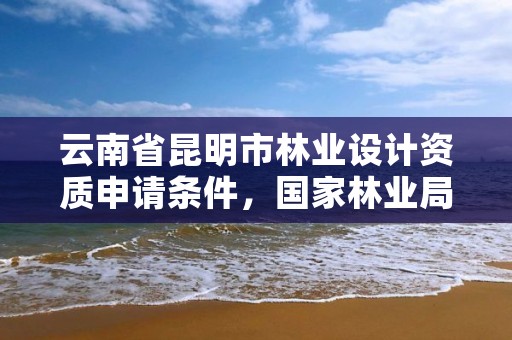 云南省昆明市林业设计资质申请条件,国家林业局昆明勘察设计院资质