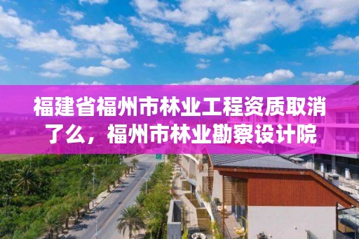 福建省福州市林业工程资质取消了么,福州市林业勘察设计院