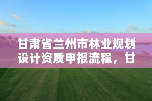 甘肃省兰州市林业规划设计资质申报流程,甘肃省林业规划设计院