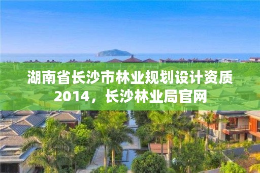湖南省长沙市林业规划设计资质2014,长沙林业局官网