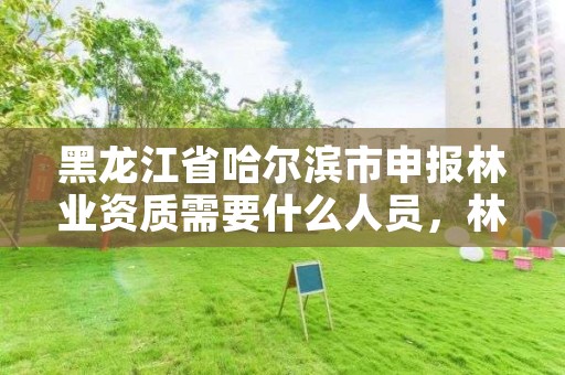 黑龙江省哈尔滨市申报林业资质需要什么人员,林业相关证件