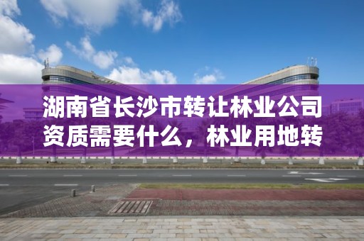 湖南省长沙市转让林业公司资质需要什么,林业用地转让