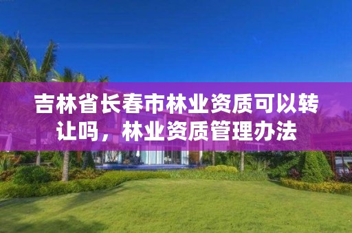 吉林省长春市林业资质可以转让吗,林业资质管理办法