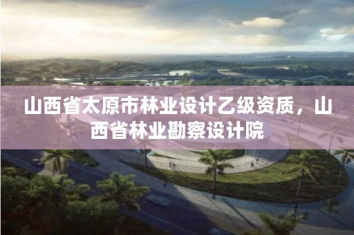 山西省太原市林业设计乙级资质,山西省林业勘察设计院