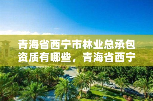 青海省西宁市林业总承包资质有哪些,青海省西宁市林业总承包资质有哪些公司
