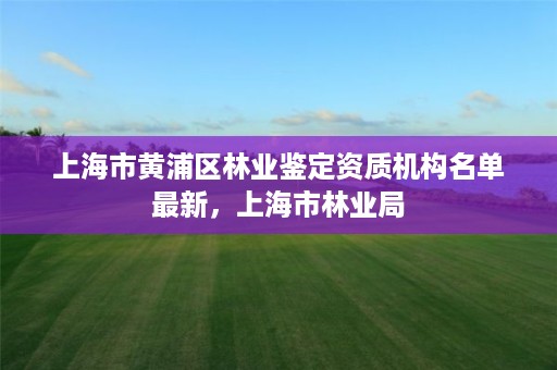 上海市黄浦区林业鉴定资质机构名单最新,上海市林业局