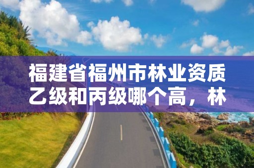 福建省福州市林业资质乙级和丙级哪个高,林草乙级资质
