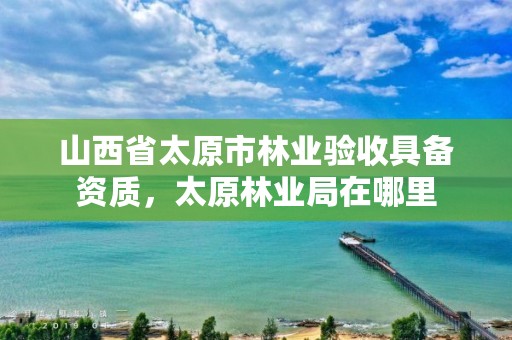 山西省太原市林业验收具备资质,太原林业局在哪里