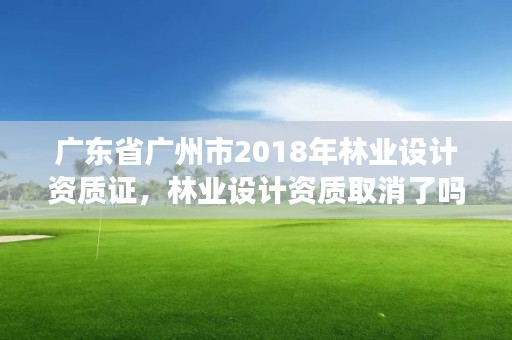 广东省广州市2018年林业设计资质证,林业设计资质取消了吗