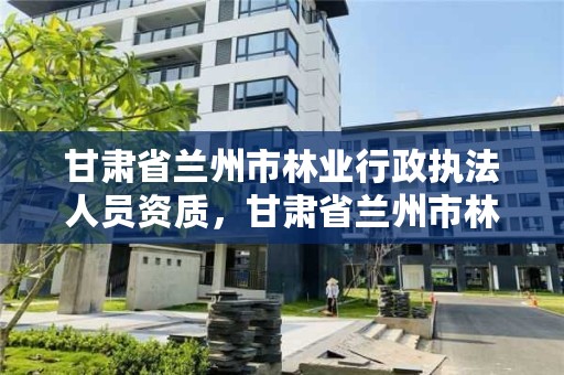 甘肃省兰州市林业行政执法人员资质,甘肃省兰州市林业和草原局