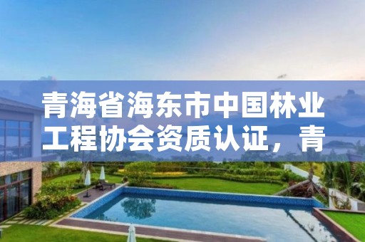 青海省海东市中国林业工程协会资质认证，青海省海东市中国林业工程协会资质认证中心