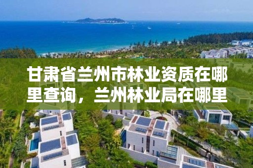 甘肃省兰州市林业资质在哪里查询,兰州林业局在哪里