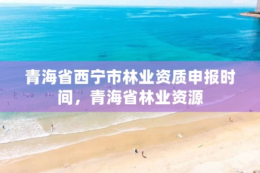 青海省西宁市林业资质申报时间，青海省林业资源