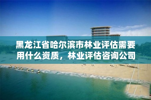 黑龙江省哈尔滨市林业评估需要用什么资质,林业评估咨询公司