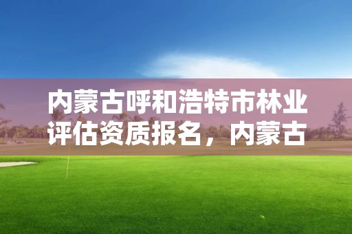 内蒙古呼和浩特市林业评估资质报名,内蒙古呼和浩特林业局
