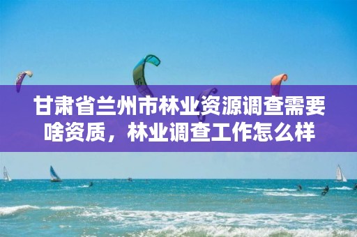 甘肃省兰州市林业资源调查需要啥资质,林业调查工作怎么样